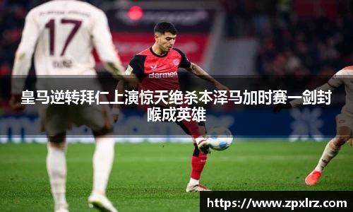 皇马逆转拜仁上演惊天绝杀本泽马加时赛一剑封喉成英雄