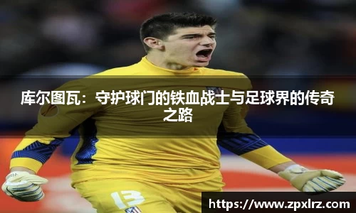 库尔图瓦：守护球门的铁血战士与足球界的传奇之路